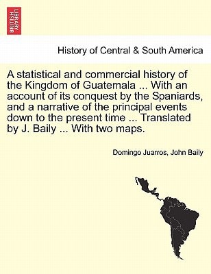 A statistical and commercial history of the Kingdom of Guatemala ... With an account of its conquest by the Spaniards, and a narrative of the ... ... Translated by J. Baily ... With two maps.