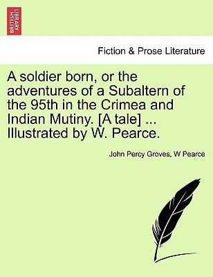 A soldier born, or the adventures of a Subaltern of the 95th in the Crimea and Indian Mutiny. [A tale] ... Illustrated by W. Pearce.