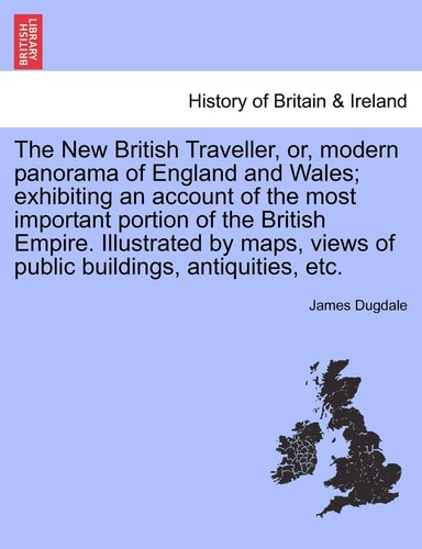 The New British Traveller, or, modern panorama of England and Wales; exhibiting an account of the most important portion of the British Empire. ... views of public buildings, antiquities, etc.