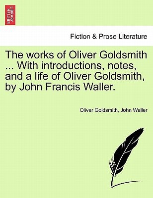 The works of Oliver Goldsmith ... With introductions, notes, and a life of Oliver Goldsmith, by John Francis Waller.