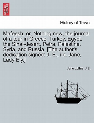 Mafeesh, or, Nothing new; the journal of a tour in Greece, Turkey, Egypt, the Sinai-desert, Petra, Palestine, Syria, and Russia. [The author's dedication signed: J. E., i.e. Jane, Lady Ely.]