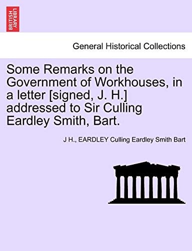 Some Remarks on the Government of Workhouses, in a Letter [signed, J. H.] Addressed to Sir Culling Eardley Smith, Bart.