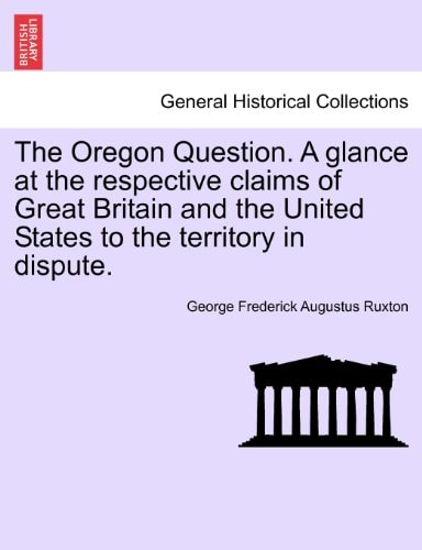 The Oregon Question. A glance at the respective claims of Great Britain and the United States to the territory in dispute.