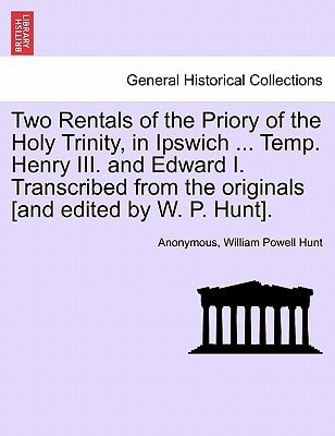 Two Rentals of the Priory of the Holy Trinity, in Ipswich ... Temp. Henry III. and Edward I. Transcribed from the originals [and edited by W. P. Hunt].
