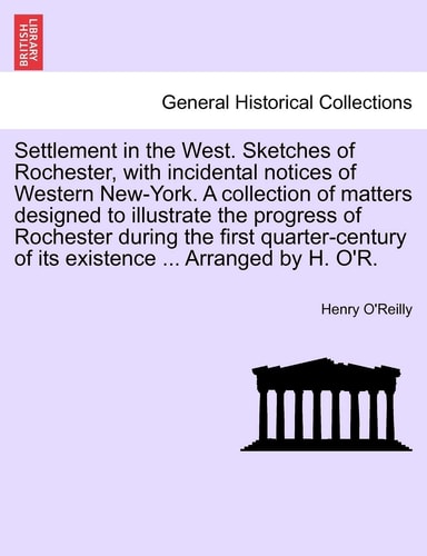 Settlement in the West. Sketches of Rochester, with incidental notices of Western New-York. A collection of matters designed to illustrate the ... of its existence ... Arranged by H. O'R.
