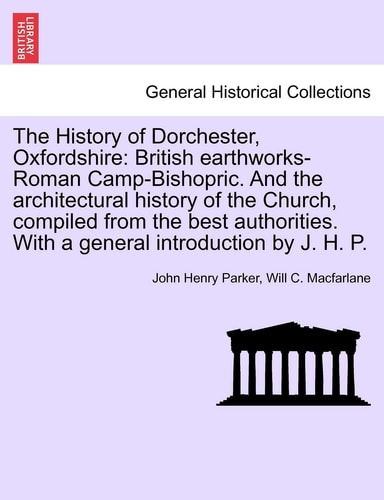 The History of Dorchester, Oxfordshire: British Earthworks-Roman Camp-Bishopric. and the Architectural History of the Church, Compiled from the Best ... with a General Introduction by J. H. P.