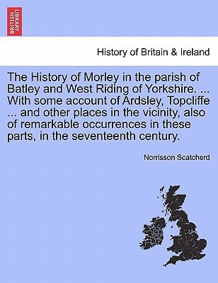 The History of Morley in the parish of Batley and West Riding of Yorkshire. ... With some account of Ardsley, Topcliffe ... and other places in the ... in the seventeenth century. second edition