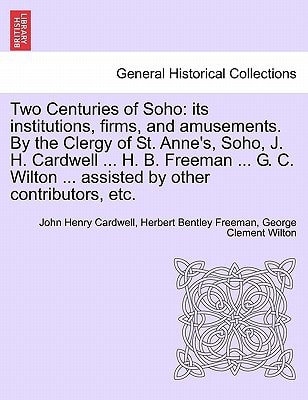 Two Centuries of Soho: its institutions, firms, and amusements. By the Clergy of St. Anne's, Soho, J. H. Cardwell ... H. B. Freeman ... G. C. Wilton ... assisted by other contributors, etc.