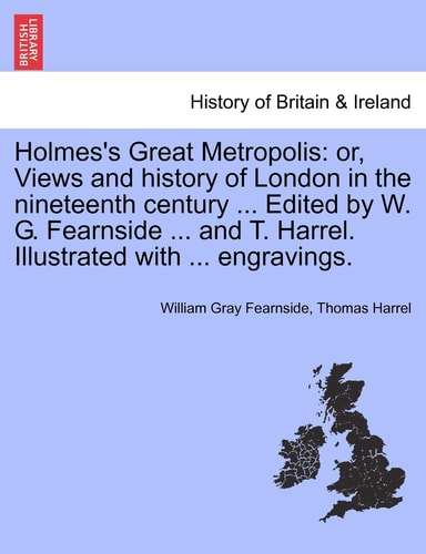 Holmes's Great Metropolis: or, Views and history of London in the nineteenth century ... Edited by W. G. Fearnside ... and T. Harrel. Illustrated with ... engravings.