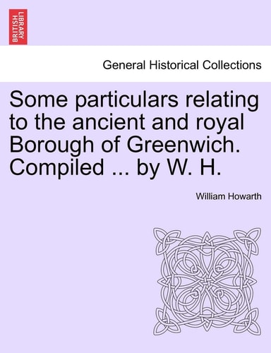 Some Particulars Relating to the Ancient and Royal Borough of Greenwich. Compiled ... by W. H.