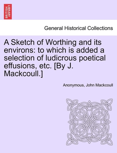 A Sketch of Worthing and Its Environs: To Which Is Added a Selection of Ludicrous Poetical Effusions, Etc. [By J. Mackcoull.]