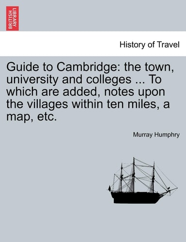 Guide to Cambridge: The Town, University and Colleges ... to Which Are Added, Notes Upon the Villages Within Ten Miles, a Map, Etc.