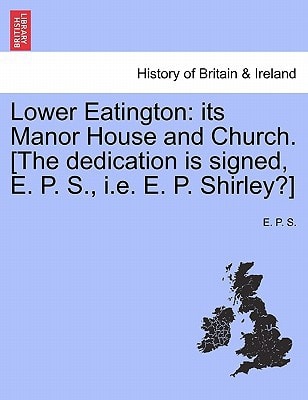 Lower Eatington: its Manor House and Church. [The dedication is signed, E. P. S., i.e. E. P. Shirley?]