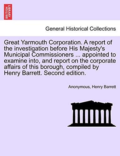 Great Yarmouth Corporation. A report of the investigation before His Majesty's Municipal Commissioners ... appointed to examine into, and report on ... compiled by Henry Barrett. Second edition.