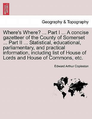 Where's Where? ... Part I ... A concise gazetteer of the County of Somerset ... Part II ... Statistical, educational, parliamentary, and practical ... of House of Lords and House of Commons, etc.