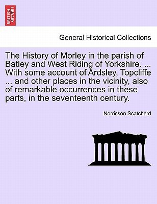 The History of Morley in the parish of Batley and West Riding of Yorkshire. ... With some account of Ardsley, Topcliffe ... and other places in the ... in these parts, in the seventeenth century.
