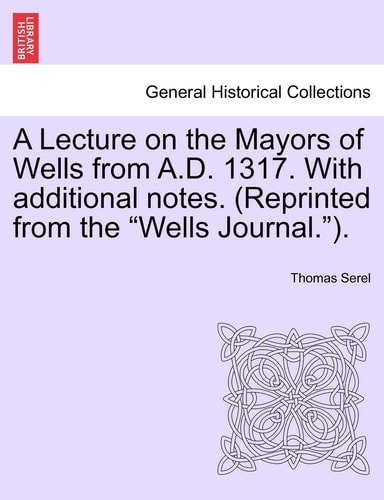 A Lecture on the Mayors of Wells from A.D. 1317. with Additional Notes. (Reprinted from the Wells Journal.).