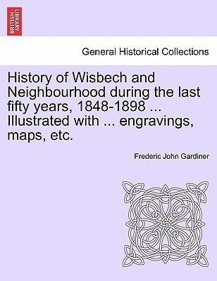 History of Wisbech and Neighbourhood during the last fifty years, 1848-1898 ... Illustrated with ... engravings, maps, etc.