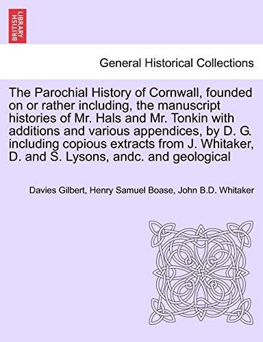 The Parochial History of Cornwall, founded on or rather including, the manuscript histories of Mr. Hals and Mr. Tonkin with additions and various ... J. Whitaker, D. and S. Lysons, andc. VOL. I