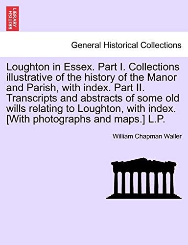 Loughton in Essex. Part I. Collections illustrative of the history of the Manor and Parish, with index. Part II. Transcripts and abstracts of some old ... with index. [With photographs and maps.] L.P.