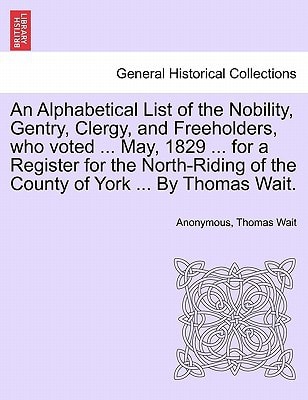 An Alphabetical List of the Nobility, Gentry, Clergy, and Freeholders, who voted ... May, 1829 ... for a Register for the North-Riding of the County of York ... By Thomas Wait.