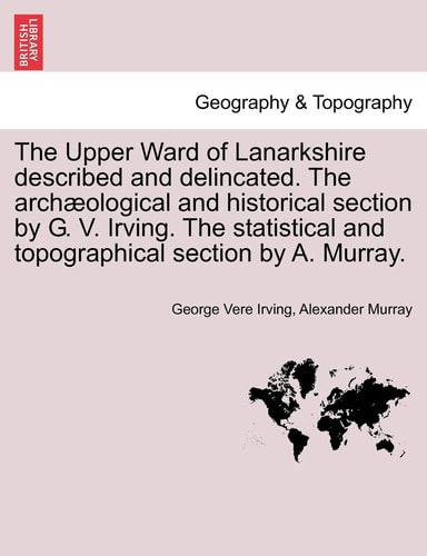 The Upper Ward of Lanarkshire described and delincated. The archæological and historical section by G. V. Irving. The statistical and topographical section by A. Murray.