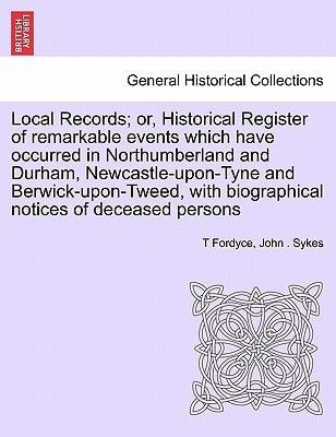 Local Records; or, Historical Register of remarkable events which have occurred in Northumberland and Durham, Newcastle-upon-Tyne and Berwick-upon-Tweed, with biographical notices of deceased persons