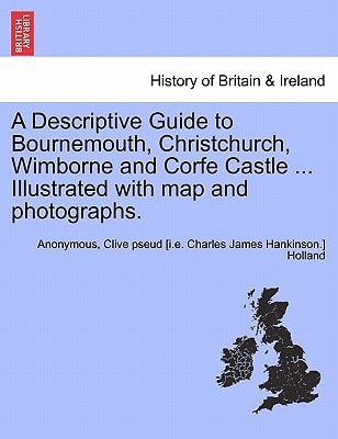A Descriptive Guide to Bournemouth, Christchurch, Wimborne and Corfe Castle ... Illustrated with map and photographs.