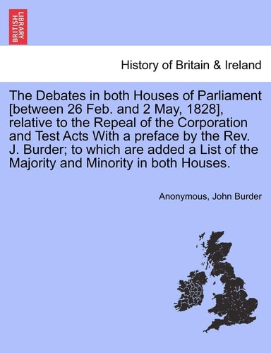 The Debates in both Houses of Parliament [between 26 Feb. and 2 May, 1828], relative to the Repeal of the Corporation and Test Acts With a preface by ... of the Majority and Minority in both Houses.