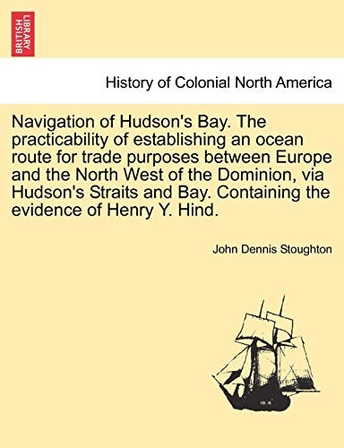 Navigation of Hudson's Bay. the Practicability of Establishing an Ocean Route for Trade Purposes Between Europe and the North West of the Dominion, ... Containing the Evidence of Henry Y. Hind.