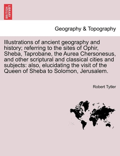 Illustrations of ancient geography and history; referring to the sites of Ophir, Sheba, Taprobane, the Aurea Chersonesus, and other scriptural and ... of the Queen of Sheba to Solomon, Jerusalem.