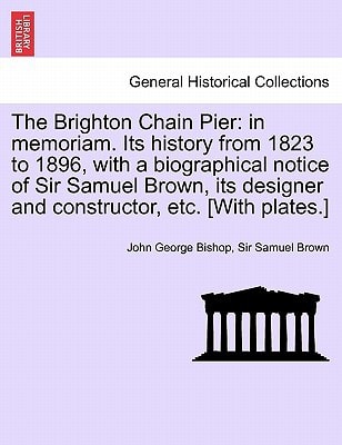 The Brighton Chain Pier: in memoriam. Its history from 1823 to 1896, with a biographical notice of Sir Samuel Brown, its designer and constructor, etc. [With plates.]