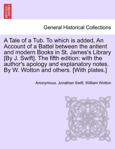 A Tale of a Tub. to Which Is Added, an Account of a Battel Between the Antient and Modern Books in St. James's Library [by J. Swift]. the Fifth ... by W. Wotton and Others. [with Plates.]