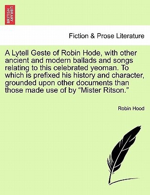 A Lytell Geste of Robin Hode, with other ancient and modern ballads and songs relating to this celebrated yeoman. To which is prefixed his history and ... those made use of by "Mister Ritson." Vol. I.