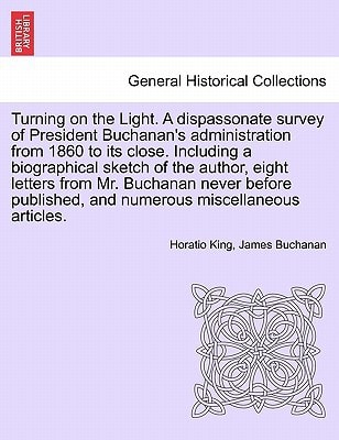 Turning on the Light. A dispassonate survey of President Buchanan's administration from 1860 to its close. Including a biographical sketch of the ... and numerous miscellaneous articles.