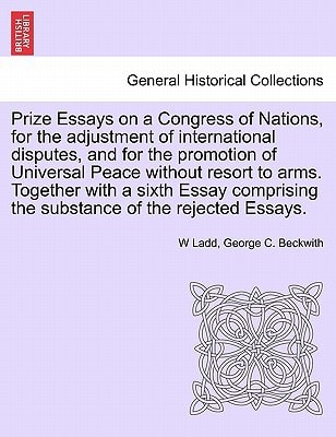 Prize Essays on a Congress of Nations, for the adjustment of international disputes, and for the promotion of Universal Peace without resort to arms. ... the substance of the rejected Essays.