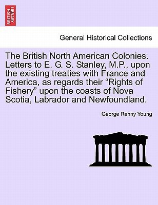 The British North American Colonies. Letters to E. G. S. Stanley, M.P., upon the existing treaties with France and America, as regards their "Rights ... of Nova Scotia, Labrador and Newfoundland.