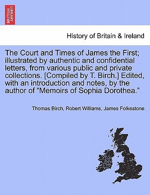 The Court and Times of James the First; illustrated by authentic and confidential letters, from various public and private collections. [Compiled by ... of "Memoirs of Sophia Dorothea." VOL. I