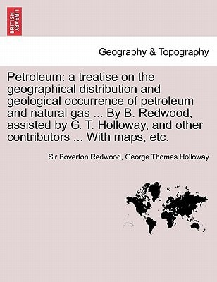 Petroleum: a treatise on the geographical distribution and geological occurrence of petroleum and natural gas ... By B. Redwood, assisted by G. T. Holloway, and other contributors ... With maps, etc.