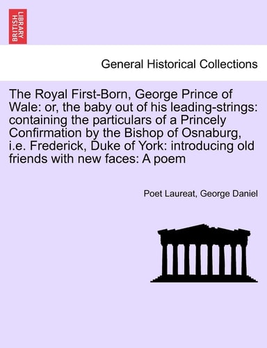 The Royal First-Born, George Prince of Wale: or, the baby out of his leading-strings: containing the particulars of a Princely Confirmation by the ... old friends with new faces: A poem