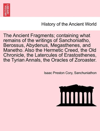 The Ancient Fragments; containing what remains of the writings of Sanchoniatho, Berossus, Abydenus, Megasthenes, and Manetho. Also the Hermetic Creed, ... the Tyrian Annals, the Oracles of Zoroaster.