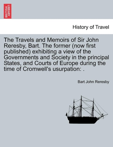 The Travels and Memoirs of Sir John Reresby, Bart. The former (now first published) exhibiting a view of the Governments and Society in the principal ... during the time of Cromwell's usurpation: .