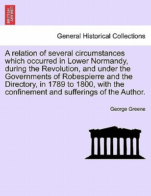 A relation of several circumstances which occurred in Lower Normandy, during the Revolution, and under the Governments of Robespierre and the ... the confinement and sufferings of the Author.