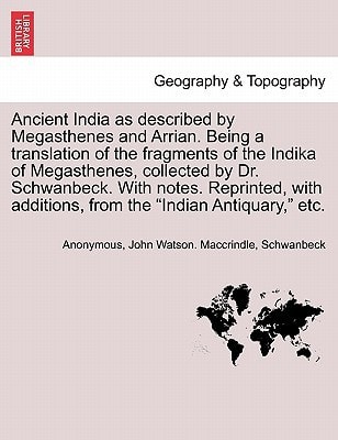 Ancient India as described by Megasthenes and Arrian. Being a translation of the fragments of the Indika of Megasthenes, collected by Dr. Schwanbeck. ... additions, from the "Indian Antiquary," etc.