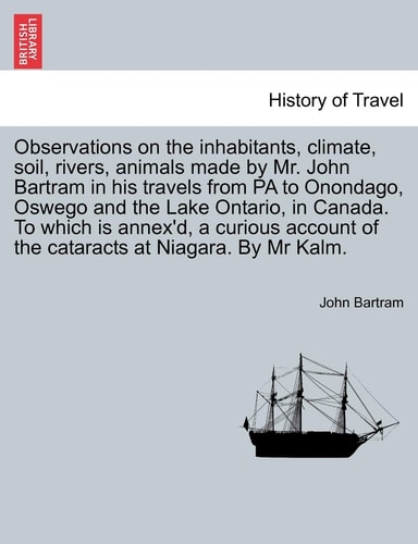 Observations on the inhabitants, climate, soil, rivers, animals made by Mr. John Bartram in his travels from PA to Onondago, Oswego and the Lake ... of the cataracts at Niagara. By Mr Kalm.