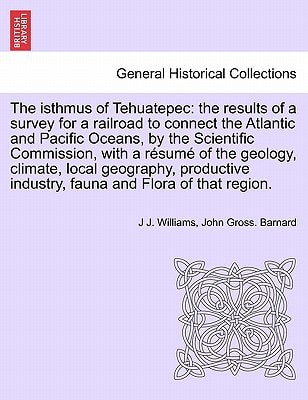 The isthmus of Tehuatepec: the results of a survey for a railroad to connect the Atlantic and Pacific Oceans, by the Scientific Commission, with a ... industry, fauna and Flora of that region.