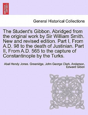 The Student's Gibbon. Abridged from the original work by Sir William Smith. New and revised edition. Part I, From A.D. 98 to the death of Justinian. ... by the Turks. PART II, NEW EDITION