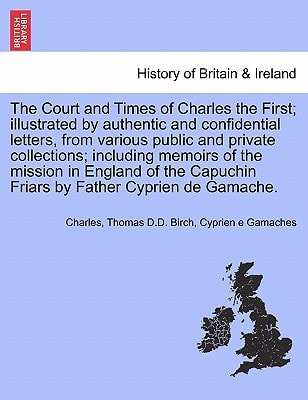 The Court and Times of Charles the First; illustrated by authentic and confidential letters, from various public and private collections; including ... Friars by Father Cyprien de Gamache. Vol. I