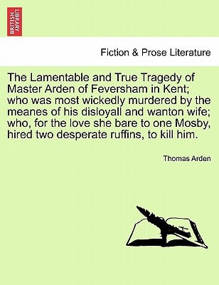 The Lamentable and True Tragedy of Master Arden of Feversham in Kent; who was most wickedly murdered by the meanes of his disloyall and wanton wife; ... hired two desperate ruffins, to kill him.