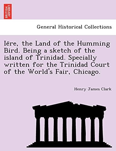 Iëre, the Land of the Humming Bird. Being a sketch of the island of Trinidad. Specially written for the Trinidad Court of the World's Fair, Chicago.